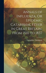 Annals of Influenza, Or Epidemic Catarrhal Fever in Great Britain, From 1510 to 1837