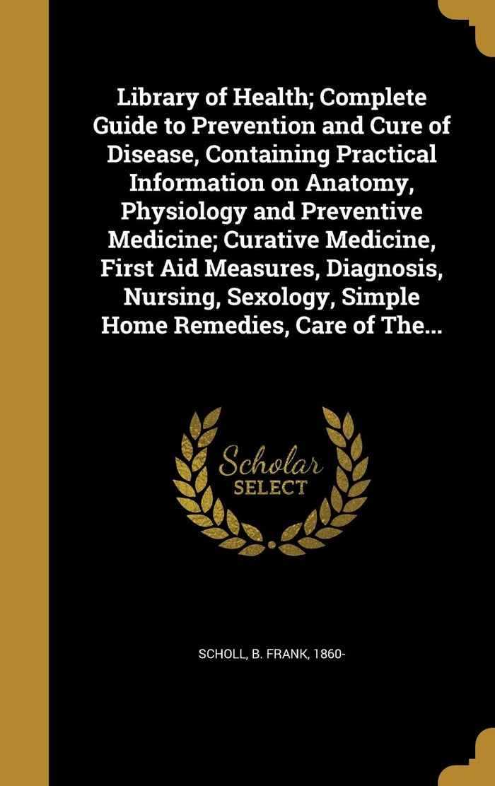 Library of Health; Complete Guide to Prevention and Cure of Disease, Containing Practical Information on Anatomy, Physiology and Preventive Medicine;... Simple Home Remedies, Care of The...