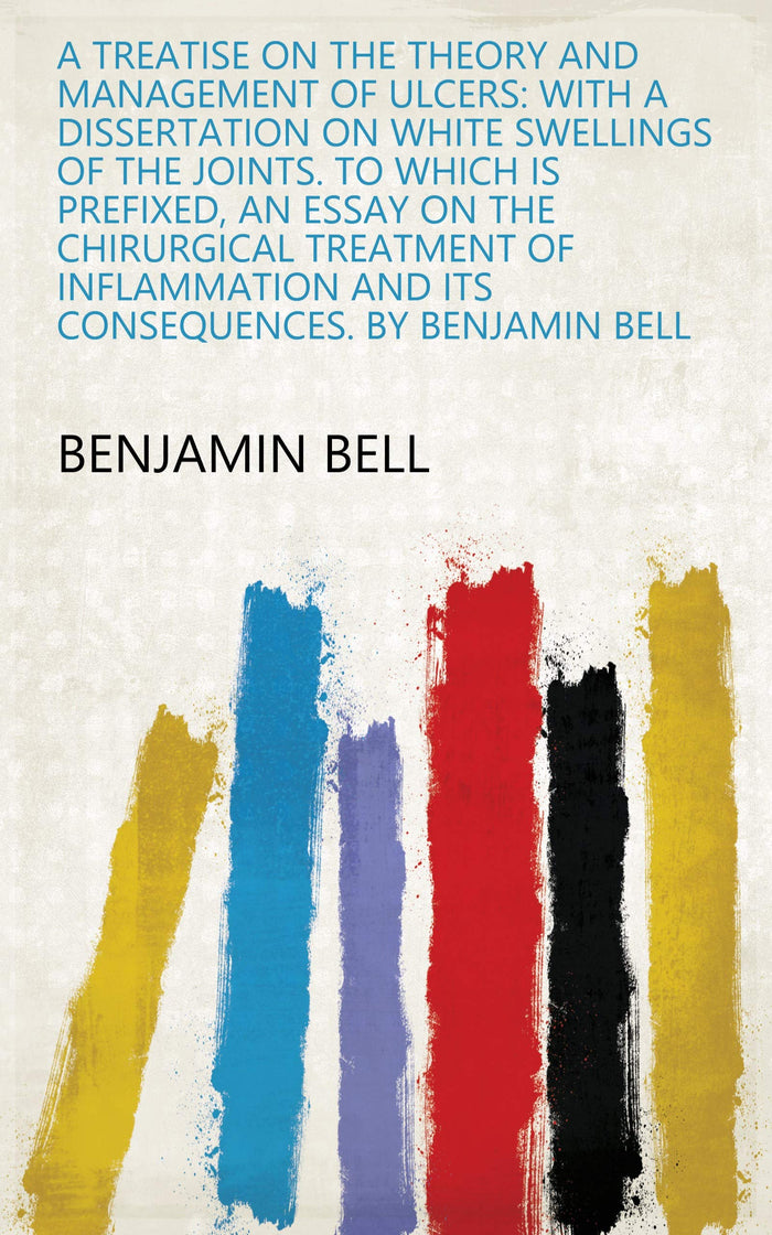 A Treatise on the Theory and Management of Ulcers: With a Dissertation on White Swellings of the Joints. to Which Is Prefixed, an Essay on the Chirurgical... and Its Consequences. by Benjamin Bell