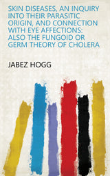 Skin Diseases, an Inquiry Into Their Parasitic Origin, and Connection with Eye Affections: Also the Fungoid Or Germ Theory of Cholera